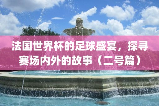 法国世界杯的足球盛宴，探寻赛场内外的故事（二号篇）
