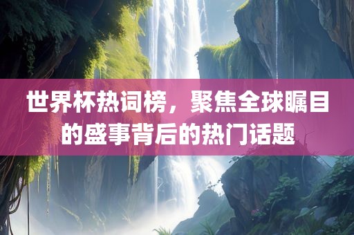 世界杯热词榜，聚焦全球瞩目的盛事背后的热门话题