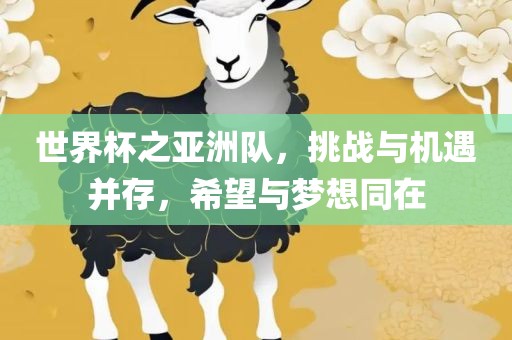世界杯之亚洲队，挑战与机遇并存，希望与梦想同在