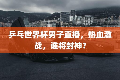 乒乓世界杯男子直播，热血激战，谁将封神？