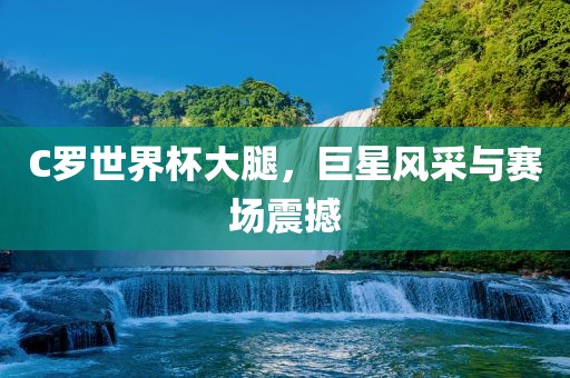 C罗世界杯大腿，巨星风采与赛场震撼