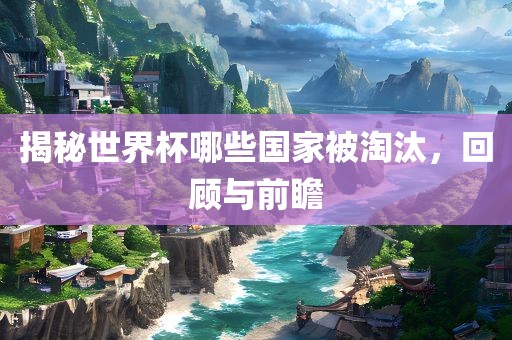 揭秘世界杯哪些国家被淘汰，回顾与前瞻