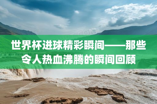 世界杯进球精彩瞬间——那些令人热血沸腾的瞬间回顾