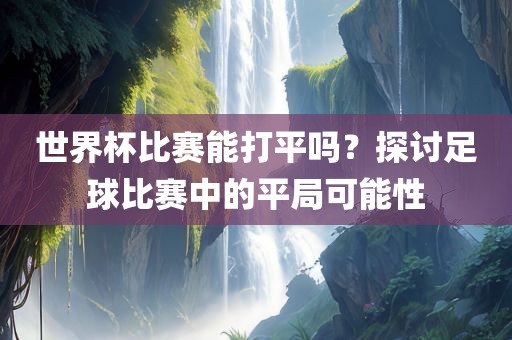 世界杯比赛能打平吗？探讨足球比赛中的平局可能性