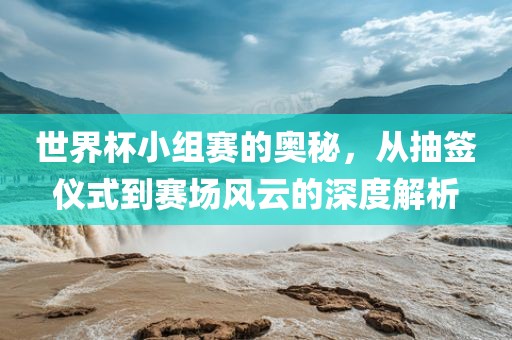 世界杯小组赛的奥秘，从抽签仪式到赛场风云的深度解析