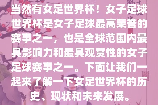 当然有女足世界杯！女子足球世界杯是女子足球最高荣誉的赛事之一，也是全球范围内最具影响力和最具观赏性的女子足球赛事之一。下面让我们一起来了解一下女足世界杯的历史、现状和未来发展。