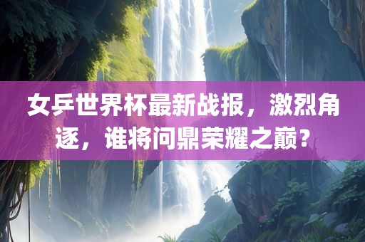 女乒世界杯最新战报，激烈角逐，谁将问鼎荣耀之巅？
