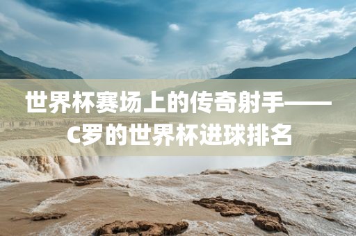 世界杯赛场上的传奇射手——C罗的世界杯进球排名