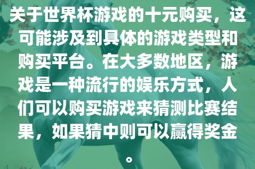 关于世界杯游戏的十元购买，这可能涉及到具体的游戏类型和购买平台。在大多数地区，游戏是一种流行的娱乐方式，人们可以购买游戏来猜测比赛结果，如果猜中则可以赢得奖金。
