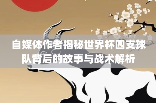 自媒体作者揭秘世界杯四支球队背后的故事与战术解析