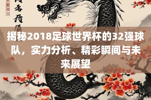 揭秘2018足球世界杯的32强球队，实力分析、精彩瞬间与未来展望