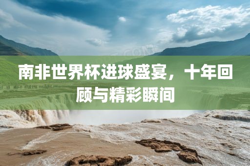 南非世界杯进球盛宴，十年回顾与精彩瞬间
