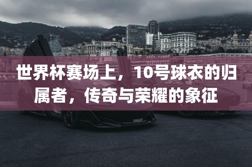 世界杯赛场上，10号球衣的归属者，传奇与荣耀的象征