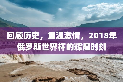 回顾历史，重温激情，2018年俄罗斯世界杯的辉煌时刻