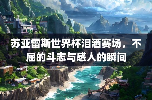 苏亚雷斯世界杯泪洒赛场，不屈的斗志与感人的瞬间
