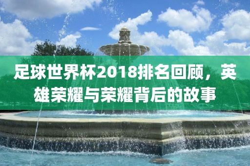 足球世界杯2018排名回顾，英雄荣耀与荣耀背后的故事