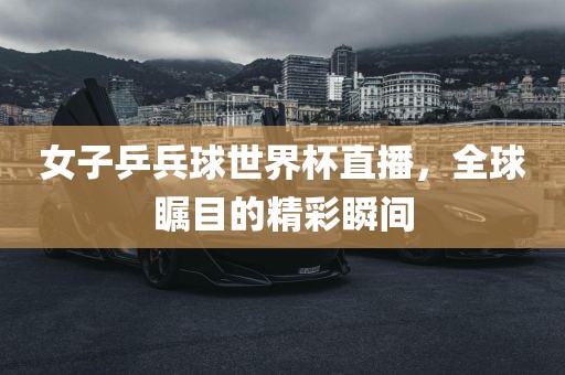 女子乒兵球世界杯直播，全球瞩目的精彩瞬间