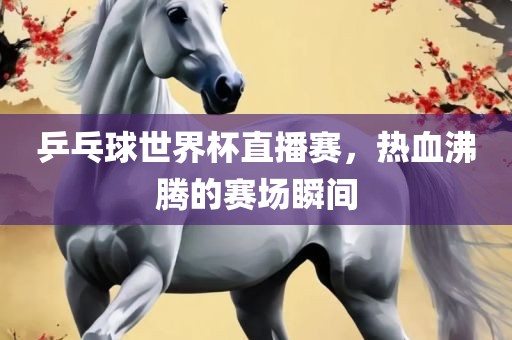乒乓球世界杯直播赛，热血沸腾的赛场瞬间