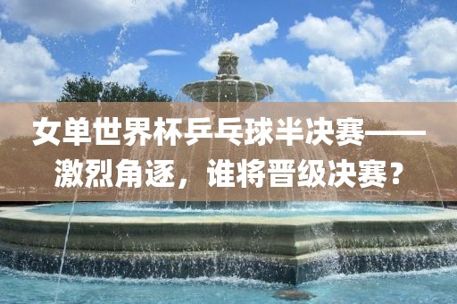 女单世界杯乒乓球半决赛——激烈角逐，谁将晋级决赛？