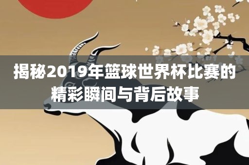 揭秘2019年篮球世界杯比赛的精彩瞬间与背后故事