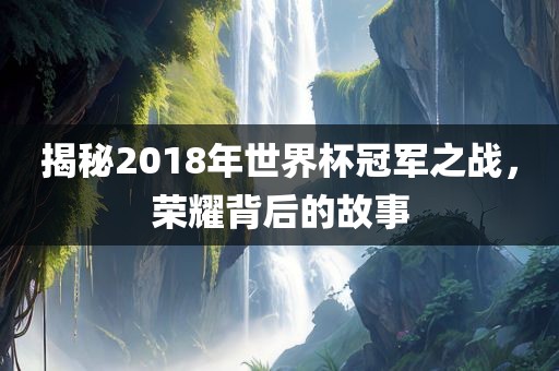 揭秘2018年世界杯冠军之战，荣耀背后的故事