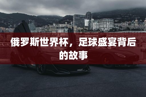 俄罗斯世界杯，足球盛宴背后的故事