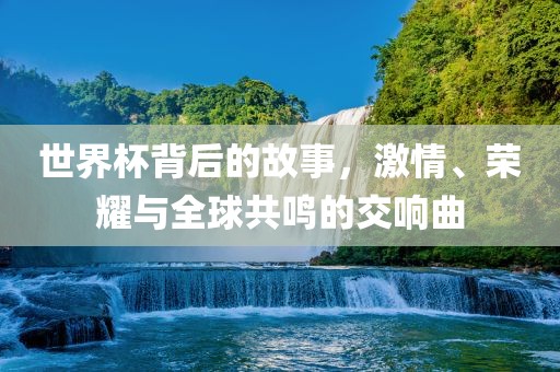 世界杯背后的故事，激情、荣耀与全球共鸣的交响曲