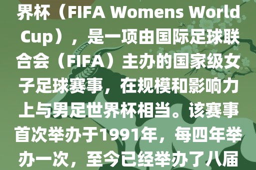 女世界杯，即国际足联女子世界杯（FIFA Womens World Cup），是一项由国际足球联合会（FIFA）主办的国家级女子足球赛事，在规模和影响力上与男足世界杯相当。该赛事首次举办于1991年，每四年举办一次，至今已经举办了八届。
