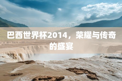 巴西世界杯2014，荣耀与传奇的盛宴