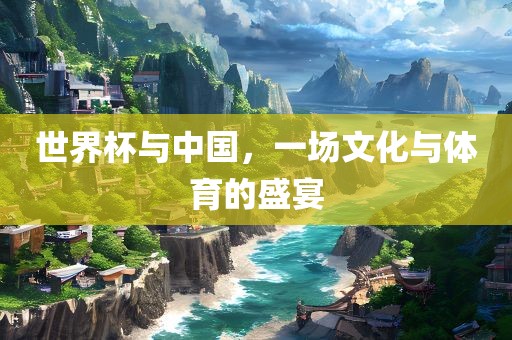 世界杯与中国，一场文化与体育的盛宴