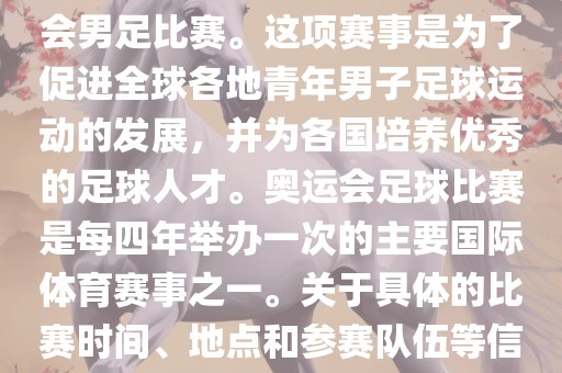 奥运足球世界杯通常指的是国际足联组织的U-23男子足球锦标赛，也就是人们常说的奥运会男足比赛。这项赛事是为了促进全球各地青年男子足球运动的发展，并为各国培养优秀的足球人才。奥运会足球比赛是每四年举办一次的主要国际体育赛事之一。关于具体的比赛时间、地点和参赛队伍等信息，可以关注国际足联的官方网站或者各大体育新闻网站以获取最新资讯。