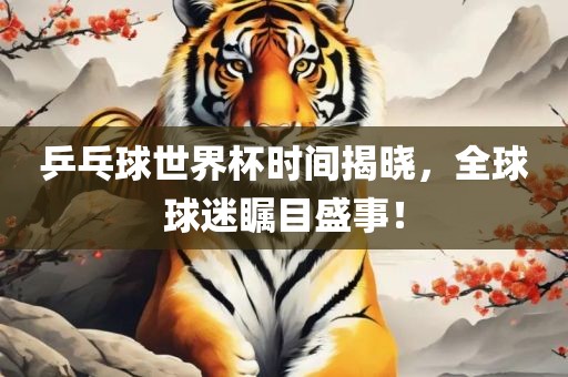 乒乓球世界杯时间揭晓，全球球迷瞩目盛事！