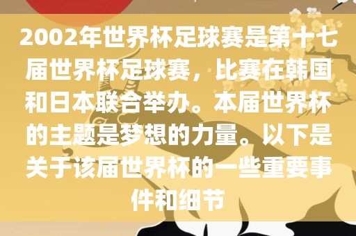 2002年世界杯足球赛是第十七届世界杯足球赛，比赛在韩国和日本联合举办。本届世界杯的主题是梦想的力量。以下是关于该届世界杯的一些重要事件和细节