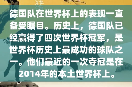 德国队在世界杯上的表现一直备受瞩目。历史上，德国队已经赢得了四次世界杯冠军，是世界杯历史上最成功的球队之一。他们最近的一次夺冠是在2014年的本土世界杯上。