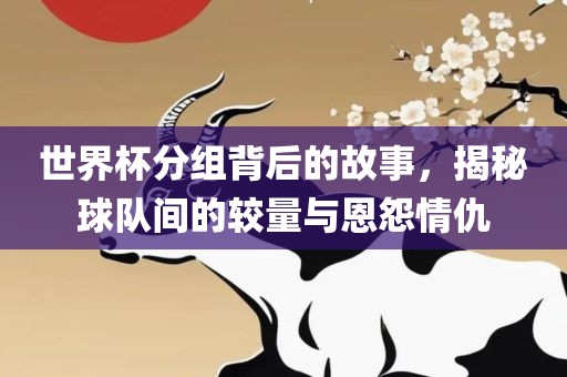 世界杯分组背后的故事，揭秘球队间的较量与恩怨情仇