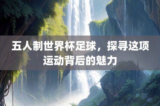 五人制世界杯足球，探寻这项运动背后的魅力