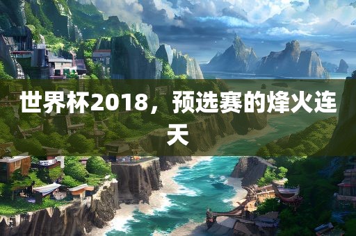 世界杯2018，预选赛的烽火连天