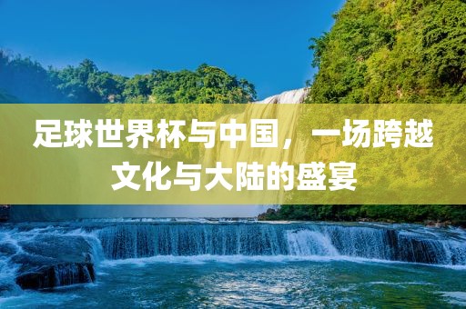 足球世界杯与中国，一场跨越文化与大陆的盛宴