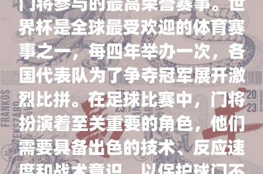 门将的世界杯是指足球比赛中门将参与的最高荣誉赛事。世界杯是全球最受欢迎的体育赛事之一，每四年举办一次，各国代表队为了争夺冠军展开激烈比拼。在足球比赛中，门将扮演着至关重要的角色，他们需要具备出色的技术、反应速度和战术意识，以保护球门不被对手攻破。