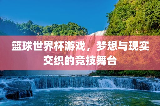 篮球世界杯游戏，梦想与现实交织的竞技舞台