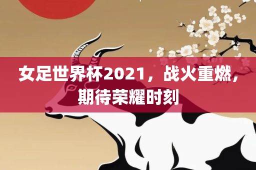 女足世界杯2021，战火重燃，期待荣耀时刻