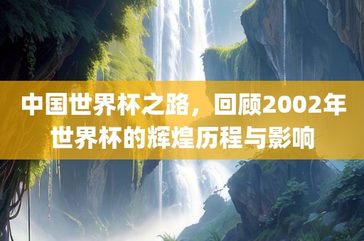 中国世界杯之路，回顾2002年世界杯的辉煌历程与影响