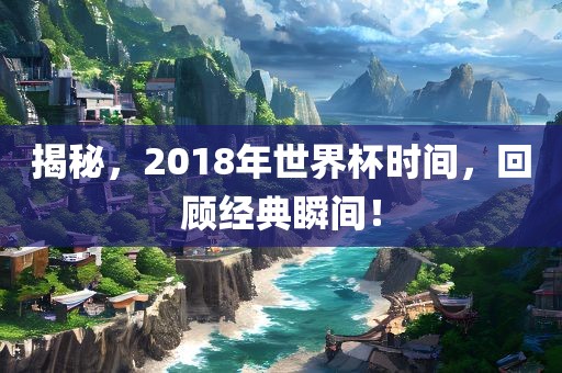 揭秘，2018年世界杯时间，回顾经典瞬间！