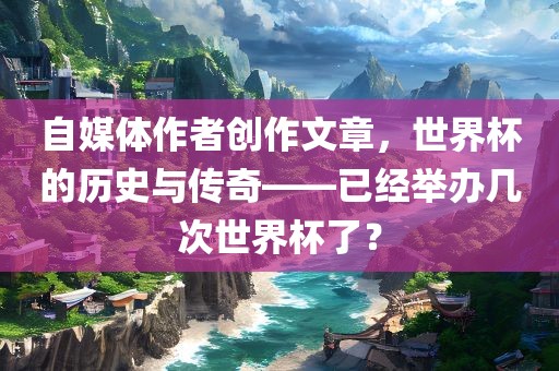自媒体作者创作文章，世界杯的历史与传奇——已经举办几次世界杯了？