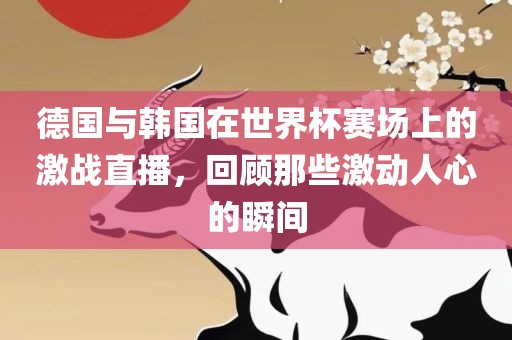 德国与韩国在世界杯赛场上的激战直播，回顾那些激动人心的瞬间