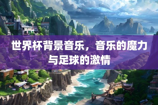 世界杯背景音乐，音乐的魔力与足球的激情