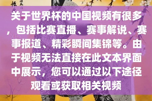 关于世界杯的中国视频有很多，包括比赛直播、赛事解说、赛事报道、精彩瞬间集锦等。由于视频无法直接在此文本界面中展示，您可以通过以下途径观看或获取相关视频