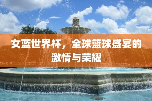 女蓝世界杯，全球篮球盛宴的激情与荣耀
