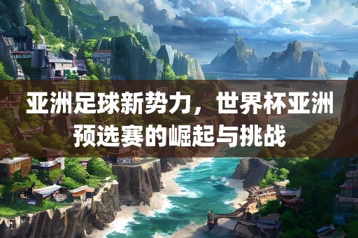亚洲足球新势力，世界杯亚洲预选赛的崛起与挑战