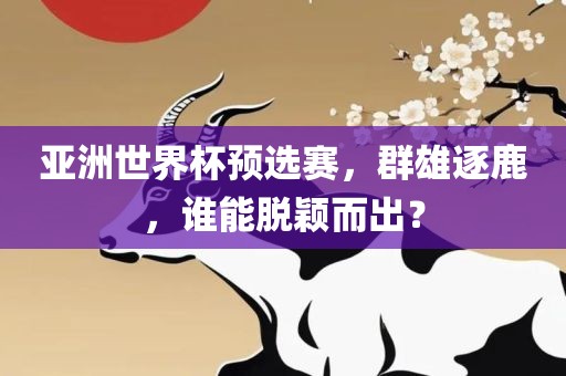 亚洲世界杯预选赛，群雄逐鹿，谁能脱颖而出？